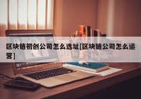 区块链初创公司怎么选址[区块链公司怎么运营]