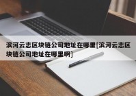 滨河云志区块链公司地址在哪里[滨河云志区块链公司地址在哪里啊]